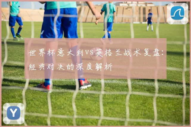世界杯意大利vs英格兰战术复盘：经典对决的深度解析