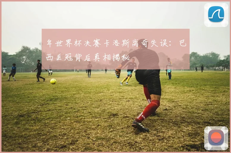 年世界杯决赛卡洛斯离奇失误：巴西丢冠背后真相揭秘